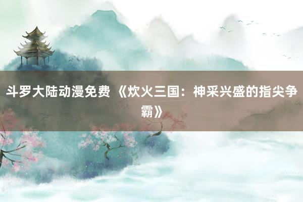 斗罗大陆动漫免费 《炊火三国：神采兴盛的指尖争霸》