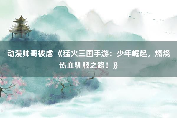 动漫帅哥被虐 《猛火三国手游：少年崛起，燃烧热血驯服之路！》
