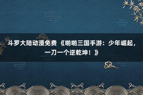 斗罗大陆动漫免费 《啪啪三国手游：少年崛起，一刀一个逆乾坤！》