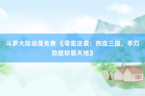 斗罗大陆动漫免费 《零氪逆袭：热血三国，手刃劲敌称霸天地》