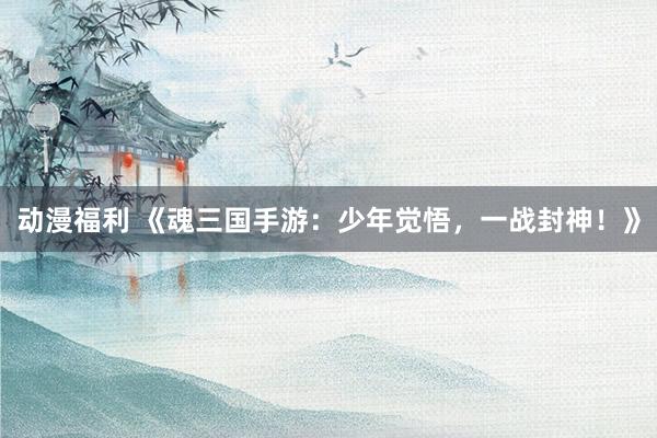 动漫福利 《魂三国手游：少年觉悟，一战封神！》