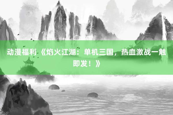动漫福利 《焰火江湖：单机三国，热血激战一触即发！》