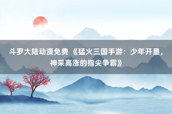 斗罗大陆动漫免费 《猛火三国手游：少年开垦，神采高涨的指尖争霸》