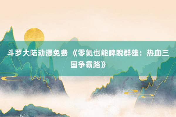 斗罗大陆动漫免费 《零氪也能睥睨群雄：热血三国争霸路》