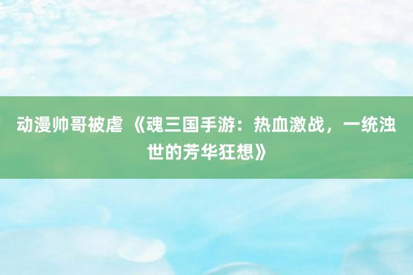 动漫帅哥被虐 《魂三国手游：热血激战，一统浊世的芳华狂想》