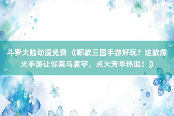 斗罗大陆动漫免费 《哪款三国手游好玩？这款爆火手游让你策马寰宇，点火芳华热血！》