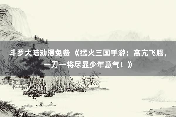 斗罗大陆动漫免费 《猛火三国手游：高亢飞腾，一刀一将尽显少年意气！》