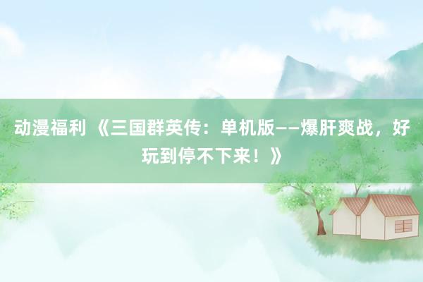 动漫福利 《三国群英传：单机版——爆肝爽战，好玩到停不下来！》