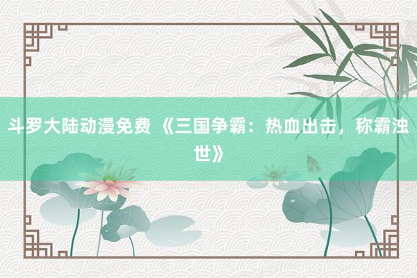 斗罗大陆动漫免费 《三国争霸：热血出击，称霸浊世》