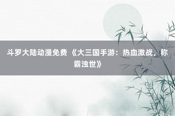 斗罗大陆动漫免费 《大三国手游：热血激战，称霸浊世》