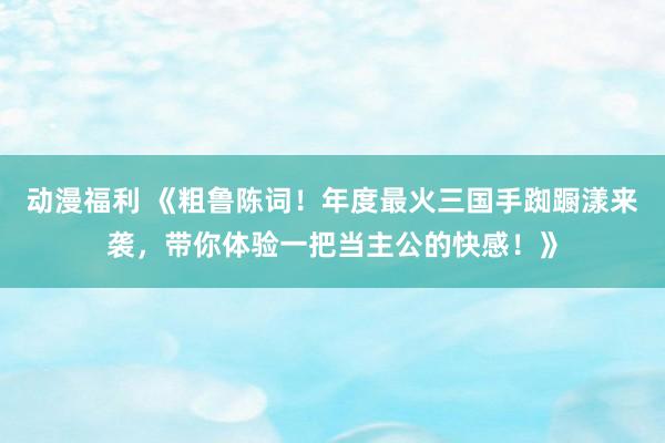 动漫福利 《粗鲁陈词！年度最火三国手踟蹰漾来袭，带你体验一把当主公的快感！》
