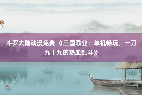 斗罗大陆动漫免费 《三国霸业：单机畅玩，一刀九十九的热血乱斗》