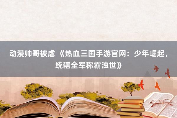 动漫帅哥被虐 《热血三国手游官网：少年崛起，统辖全军称霸浊世》