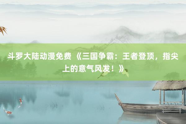 斗罗大陆动漫免费 《三国争霸：王者登顶，指尖上的意气风发！》