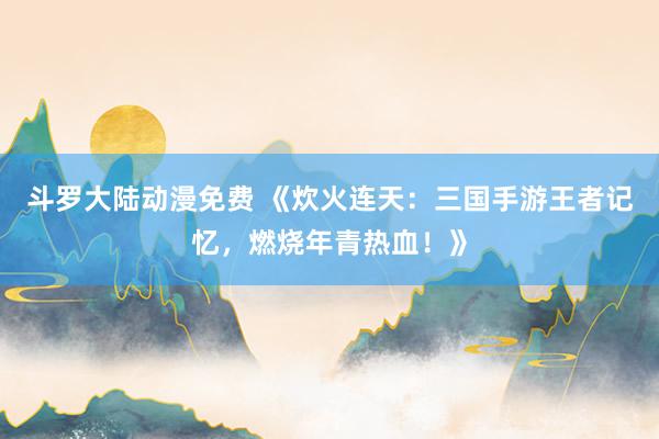 斗罗大陆动漫免费 《炊火连天：三国手游王者记忆，燃烧年青热血！》
