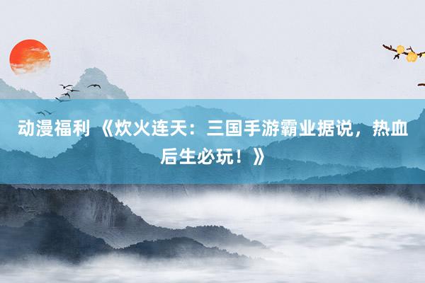 动漫福利 《炊火连天：三国手游霸业据说，热血后生必玩！》