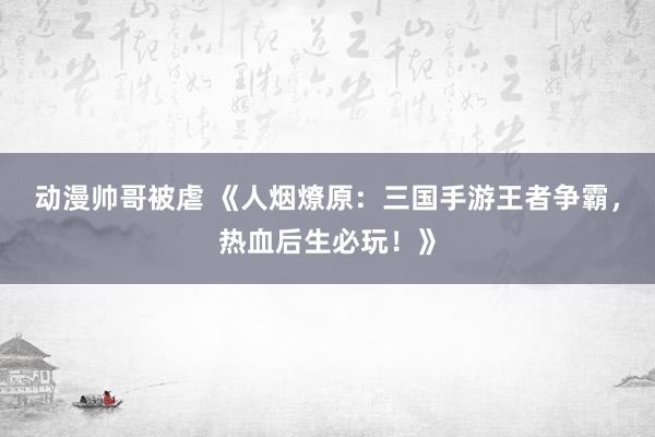 动漫帅哥被虐 《人烟燎原：三国手游王者争霸，热血后生必玩！》