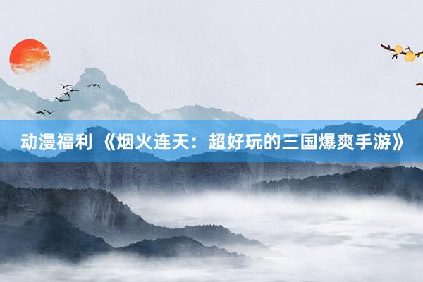 动漫福利 《烟火连天：超好玩的三国爆爽手游》