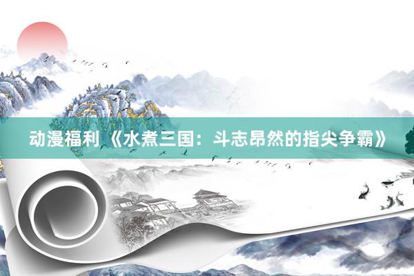 动漫福利 《水煮三国：斗志昂然的指尖争霸》