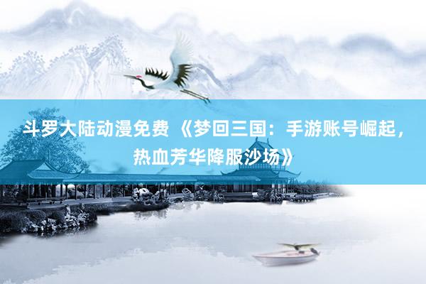 斗罗大陆动漫免费 《梦回三国：手游账号崛起，热血芳华降服沙场》
