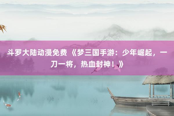 斗罗大陆动漫免费 《梦三国手游：少年崛起，一刀一将，热血封神！》