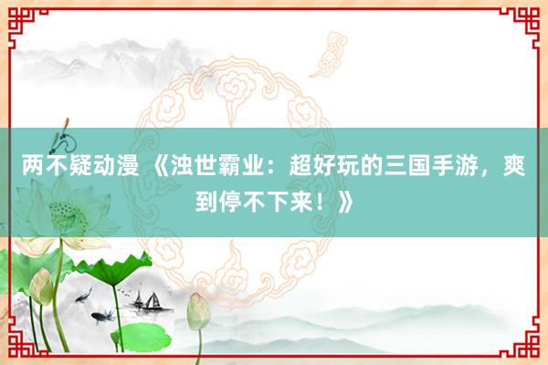 两不疑动漫 《浊世霸业：超好玩的三国手游，爽到停不下来！》