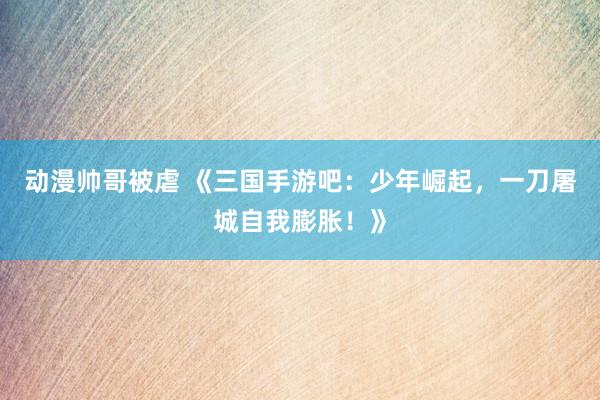 动漫帅哥被虐 《三国手游吧：少年崛起，一刀屠城自我膨胀！》