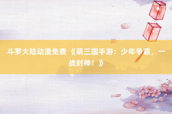 斗罗大陆动漫免费 《萌三国手游：少年争霸，一战封神！》