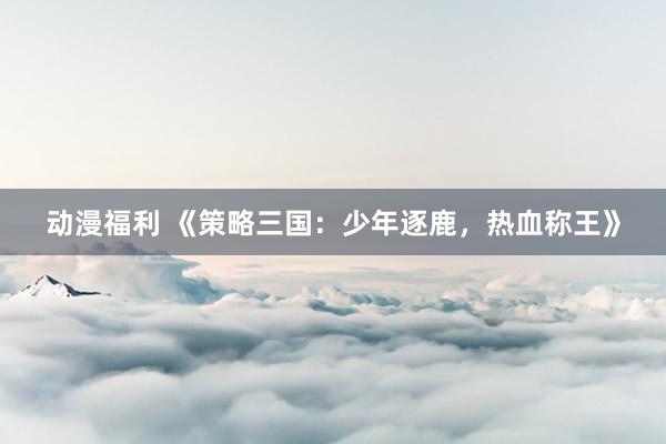 动漫福利 《策略三国：少年逐鹿，热血称王》