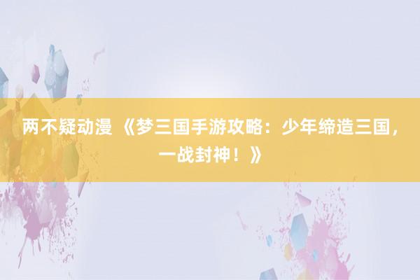 两不疑动漫 《梦三国手游攻略：少年缔造三国，一战封神！》