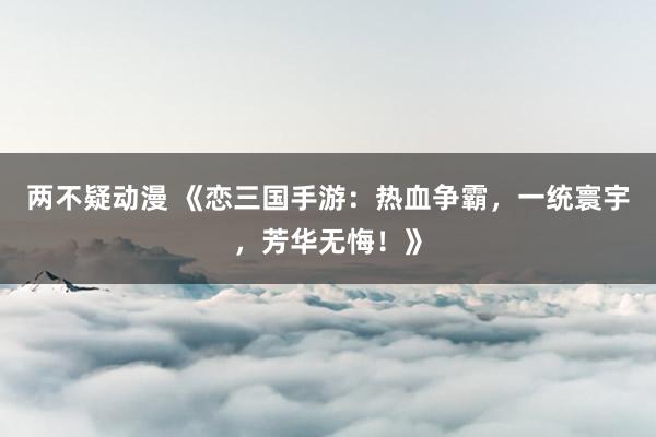 两不疑动漫 《恋三国手游：热血争霸，一统寰宇，芳华无悔！》