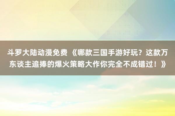 斗罗大陆动漫免费 《哪款三国手游好玩？这款万东谈主追捧的爆火策略大作你完全不成错过！》