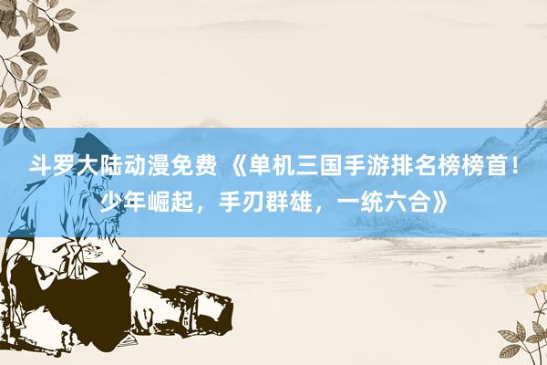 斗罗大陆动漫免费 《单机三国手游排名榜榜首！少年崛起，手刃群雄，一统六合》
