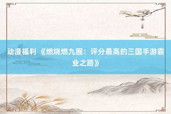 动漫福利 《燃烧燃九囿：评分最高的三国手游霸业之路》
