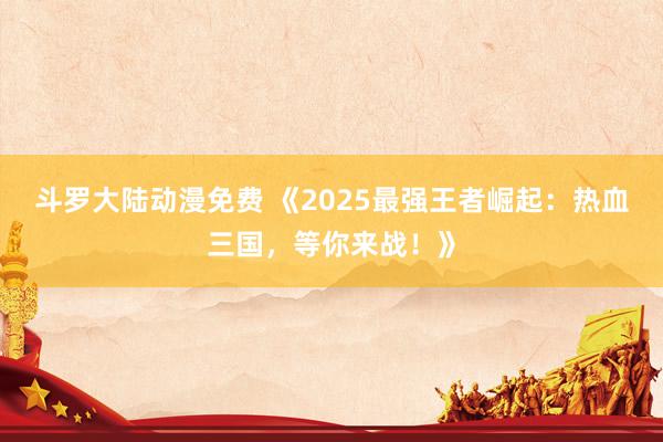斗罗大陆动漫免费 《2025最强王者崛起：热血三国，等你来战！》