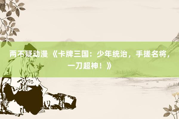 两不疑动漫 《卡牌三国：少年统治，手搓名将，一刀超神！》