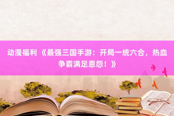 动漫福利 《最强三国手游：开局一统六合，热血争霸满足恩怨！》
