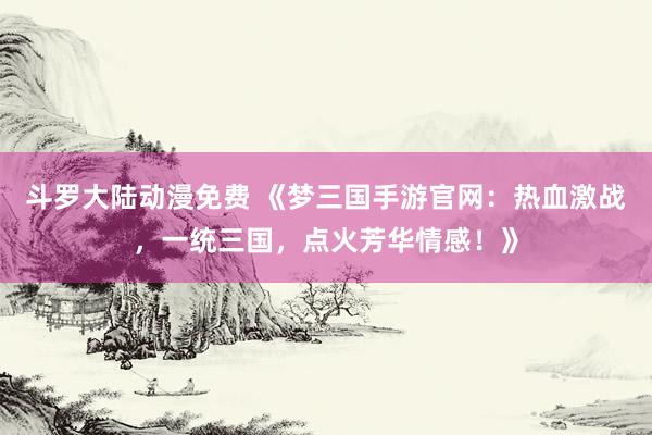 斗罗大陆动漫免费 《梦三国手游官网：热血激战，一统三国，点火芳华情感！》