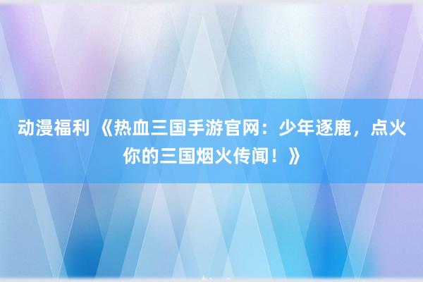 动漫福利 《热血三国手游官网：少年逐鹿，点火你的三国烟火传闻！》
