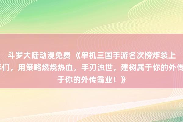 斗罗大陆动漫免费 《单机三国手游名次榜炸裂上线！少年们，用策略燃烧热血，手刃浊世，建树属于你的外传霸业！》