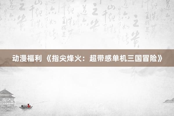 动漫福利 《指尖烽火：超带感单机三国冒险》