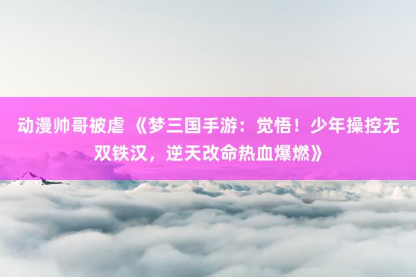 动漫帅哥被虐 《梦三国手游：觉悟！少年操控无双铁汉，逆天改命热血爆燃》