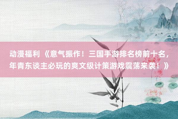 动漫福利 《意气振作！三国手游排名榜前十名，年青东谈主必玩的爽文级计策游戏震荡来袭！》