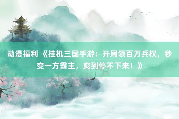 动漫福利 《挂机三国手游：开局领百万兵权，秒变一方霸主，爽到停不下来！》
