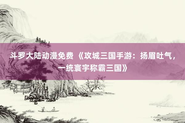 斗罗大陆动漫免费 《攻城三国手游：扬眉吐气，一统寰宇称霸三国》