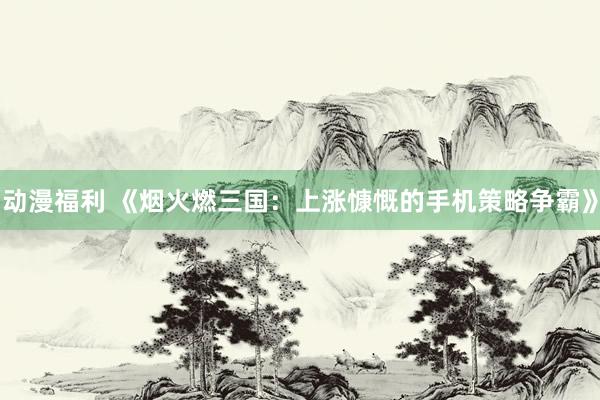 动漫福利 《烟火燃三国：上涨慷慨的手机策略争霸》