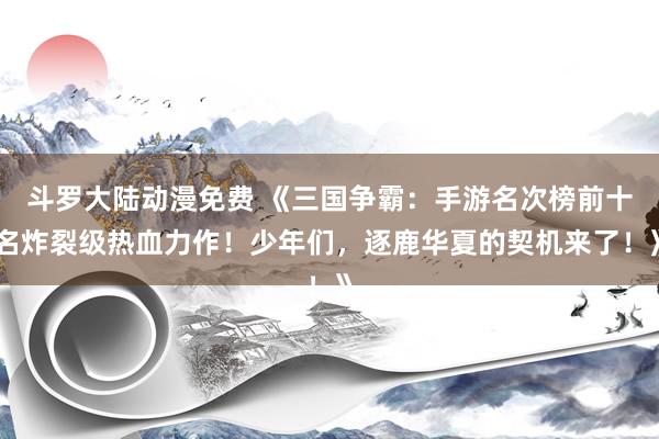 斗罗大陆动漫免费 《三国争霸：手游名次榜前十名炸裂级热血力作！少年们，逐鹿华夏的契机来了！》