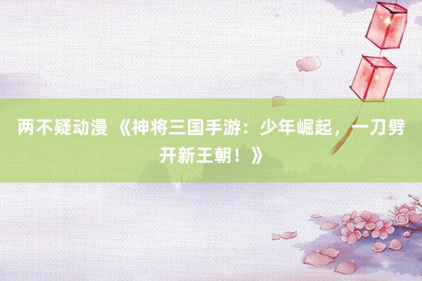 两不疑动漫 《神将三国手游：少年崛起，一刀劈开新王朝！》