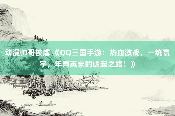 动漫帅哥被虐 《QQ三国手游：热血激战，一统寰宇，年青英豪的崛起之路！》