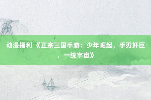 动漫福利 《正宗三国手游：少年崛起，手刃奸臣，一统宇宙》